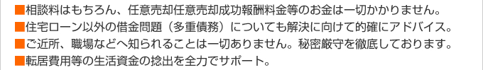 ■相談料はもちろん、任意売却任意売却成功報酬料金等のお金は一切かかりません。■住宅ローン以外の借金問題（多重債務）についても解決に向けて的確にアドバイス。■ご近所、職場などへ知られることは一切ありません。秘密厳守を徹底しております。■転居費用等の生活資金の捻出を全力でサポート。